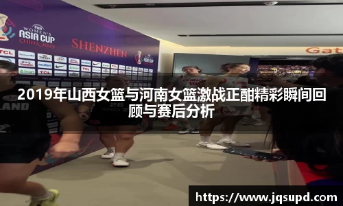 2019年山西女篮与河南女篮激战正酣精彩瞬间回顾与赛后分析