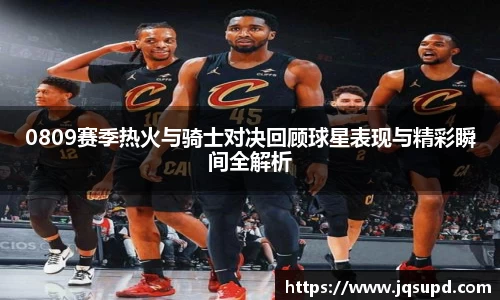0809赛季热火与骑士对决回顾球星表现与精彩瞬间全解析