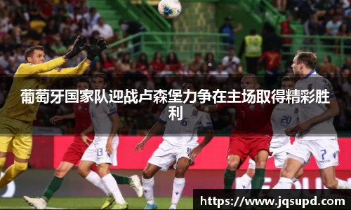 葡萄牙国家队迎战卢森堡力争在主场取得精彩胜利