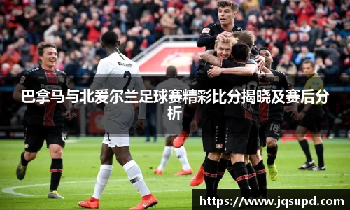 巴拿马与北爱尔兰足球赛精彩比分揭晓及赛后分析
